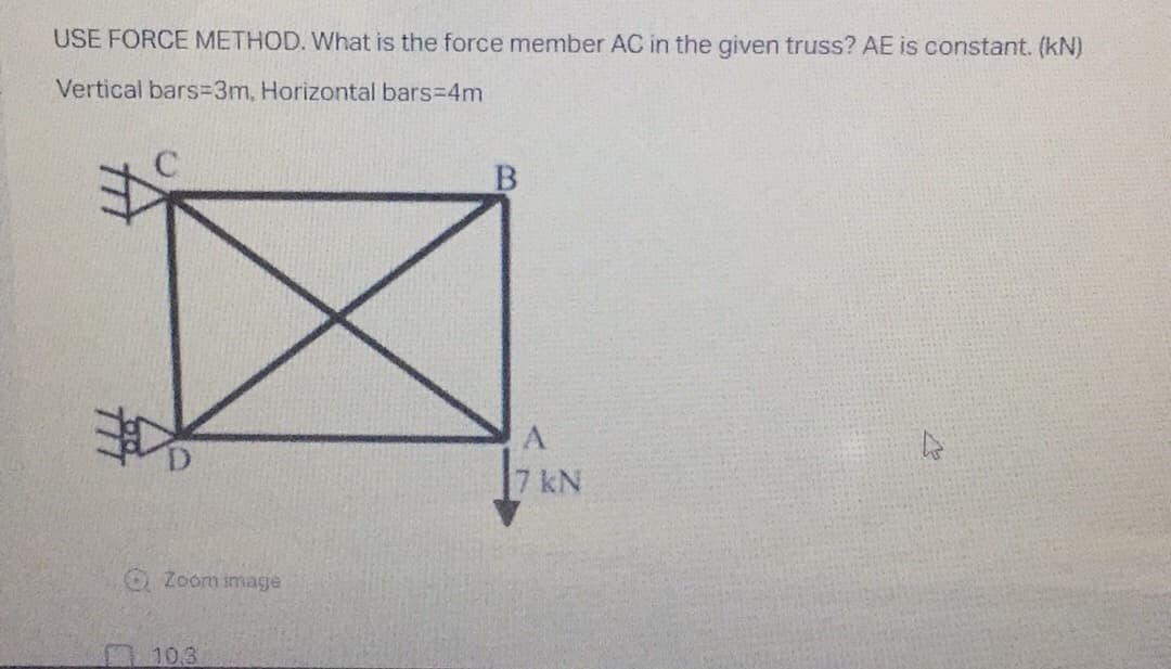 USE FORCE METHOD. What is the force member AC in the given truss? AE is constant. (kN)
Vertical bars=3m, Horizontal bars=4m
B
Zoom image
10.3
A
7 kN