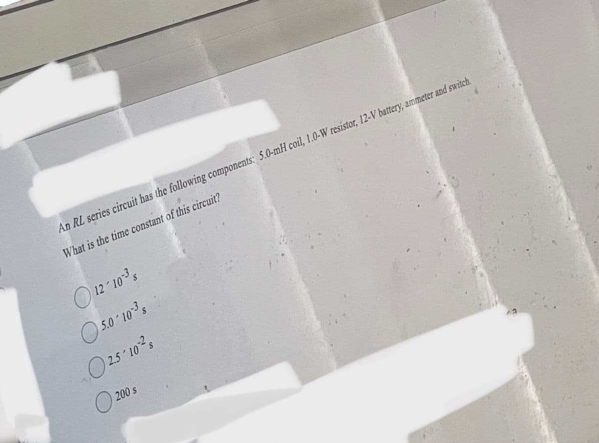 An RL series circuit has the following components: 5.0-mH coil, 1.0-W resistor, 12-V battery, ammeter and switch.
What is the time constant of this circuit?
12-103³s
5.0 10-³ s
2.5'10-2
200 s
0²
