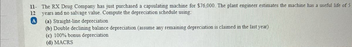 11- The RX Drug Company has just purchased a capsulating machine for $76,000. The plant engineer estimates the machine has a useful life of 5
12 years and no salvage value. Compute the depreciation schedule using:
(a) Straight-line depreciation
(b) Double declining balance depreciation (assume any remaining depreciation is claimed in the last year)
(c) 100% bonus depreciation
(d) MACRS