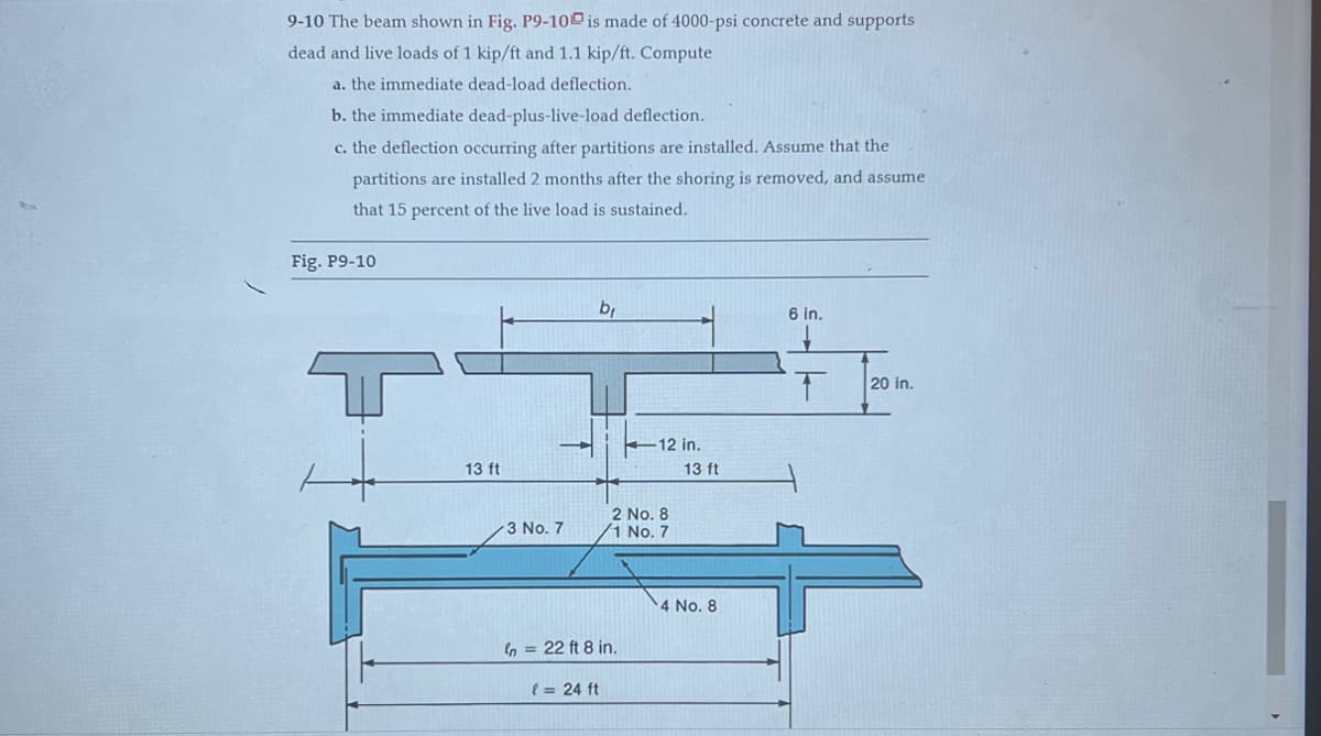 9-10 The beam shown in Fig. P9-10 is made of 4000-psi concrete and supports
dead and live loads of 1 kip/ft and 1.1 kip/ft. Compute
a. the immediate dead-load deflection.
b. the immediate dead-plus-live-load deflection.
c. the deflection occurring after partitions are installed. Assume that the
partitions are installed 2 months after the shoring is removed, and assume
that 15 percent of the live load is sustained.
Fig. P9-10
13 ft
→
3 No. 7
b₁
In = 22 ft 8 in.
(= 24 ft
12 in.
2 No. 8
1 No. 7
13 ft
4 No. 8
6 in.
T
20 in.