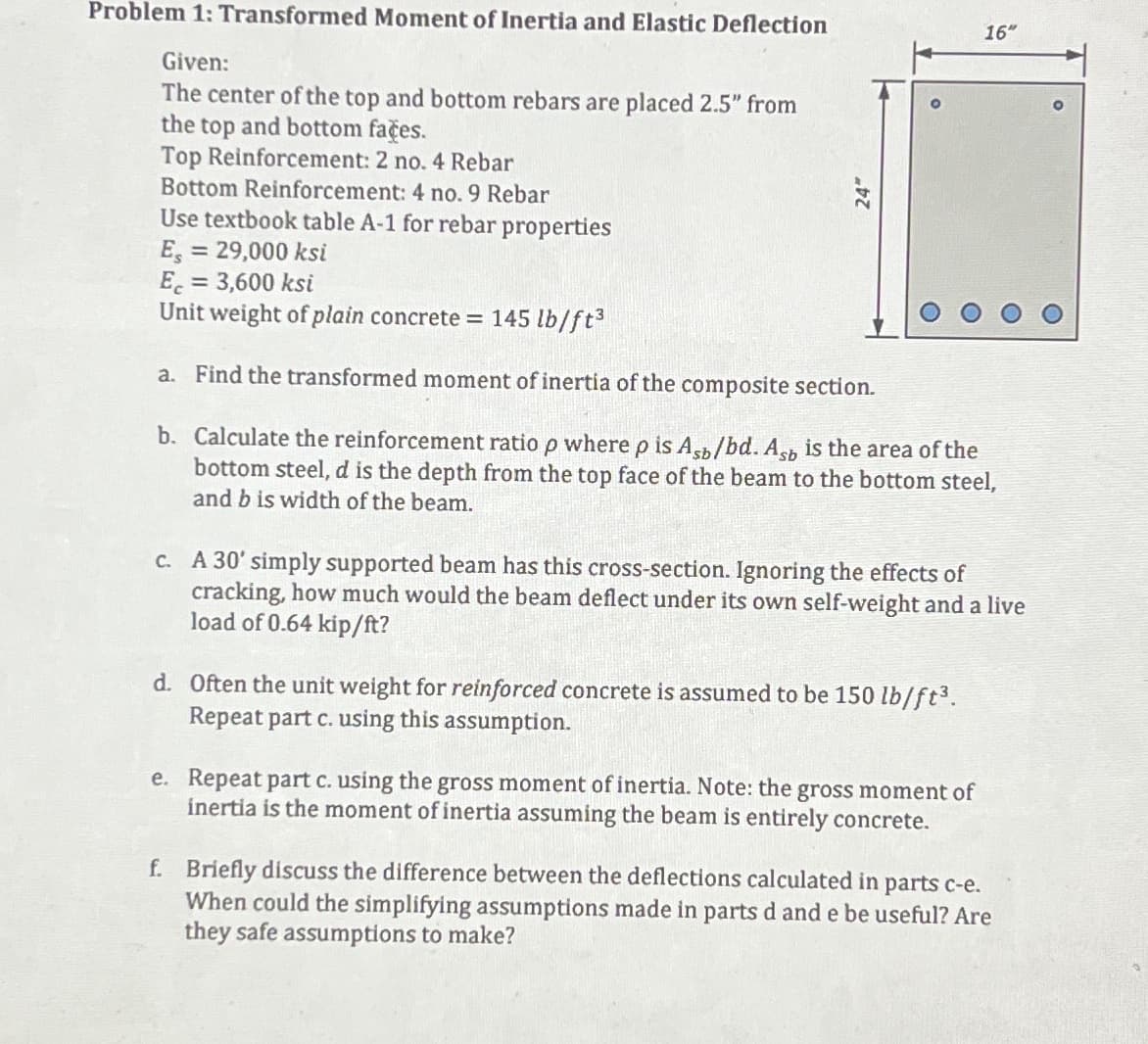 Problem 1: Transformed Moment of Inertia and Elastic Deflection
Given:
The center of the top and bottom rebars are placed 2.5" from
the top and bottom faces.
Top Reinforcement: 2 no. 4 Rebar
Bottom Reinforcement: 4 no. 9 Rebar
Use textbook table A-1 for rebar properties
Es = 29,000 ksi
Ec = 3,600 ksi
Unit weight of plain concrete = 145 lb/ft³
a. Find the transformed moment of inertia of the composite section.
b. Calculate the reinforcement ratio p where p is Asb/bd. Asb is the area of the
bottom steel, d is the depth from the top face of the beam to the bottom steel,
and b is width of the beam.
16"
c. A 30' simply supported beam has this cross-section. Ignoring the effects of
cracking, how much would the beam deflect under its own self-weight and a live
load of 0.64 kip/ft?
d. Often the unit weight for reinforced concrete is assumed to be 150 lb/ft³.
Repeat part c. using this assumption.
e. Repeat part c. using the gross moment of inertia. Note: the gross moment of
inertia is the moment of inertia assuming the beam is entirely concrete.
f. Briefly discuss the difference between the deflections calculated in parts c-e.
When could the simplifying assumptions made in parts d and e be useful? Are
they safe assumptions to make?