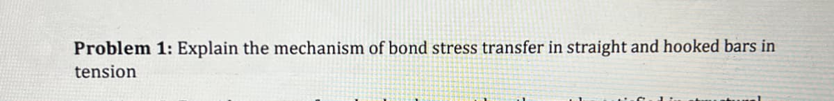 Problem 1: Explain the mechanism of bond stress transfer in straight and hooked bars in
tension