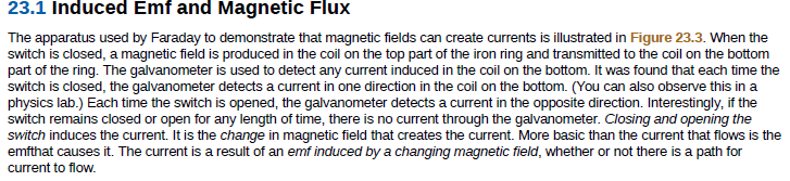 23.1 Induced Emf and Magnetic Flux
The apparatus used by Faraday to demonstrate that magnetic fields can create currents is illustrated in Figure 23.3. When the
switch is closed, a magnetic field is produced in the coil on the top part of the iron ring and transmitted to the coil on the bottom
part of the ring. The galvanometer is used to detect any current induced in the coil on the bottom. It was found that each time the
switch is closed, the galvanometer detects a current in one direction in the coil on the bottom. (You can also observe this in a
physics lab.) Each time the switch is opened, the galvanometer detects a current in the opposite direction. Interestingly, if the
switch remains closed or open for any length of time, there is no current through the galvanometer. Closing and opening the
switch induces the current. It is the change in magnetic field that creates the current. More basic than the current that flows is the
emfthat causes it. The current is a result of an emf induced by a changing magnetic field, whether or not there is a path for
current to flow.
