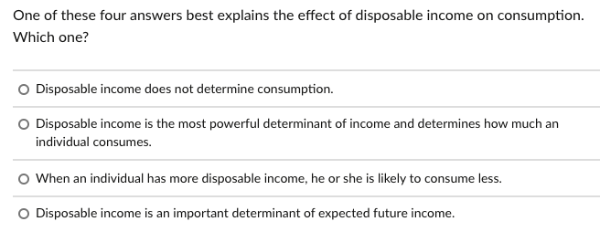 One of these four answers best explains the effect of disposable income on consumption.
Which one?
O Disposable income does not determine consumption.
O Disposable income is the most powerful determinant of income and determines how much an
individual consumes.
O When an individual has more disposable income, he or she is likely to consume less.
O Disposable income is an important determinant of expected future income.