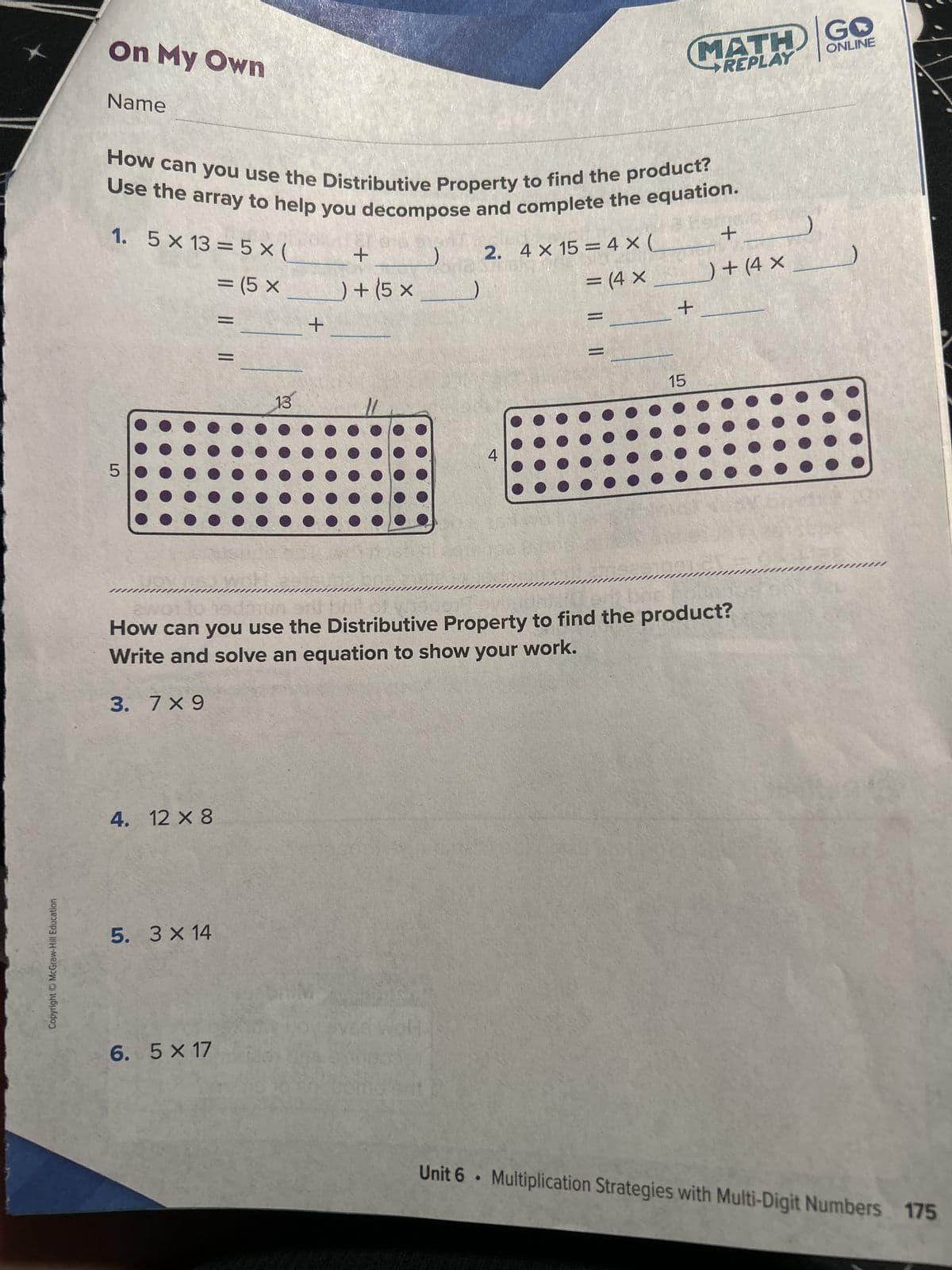 Copyright © McGraw-Hill Education
On My Own
Name
How can you use the Distributive Property to find the product?
Use the array to help you decompose and complete the equation.
1. 5 x 13 = 5 x (
= (5 x
LO
5
3. 7×9
4. 12 x 8
5. 3 × 14
|| ||
6. 5 X 17
woh
13
+
) + (5 x
+
2. 4 x 15 = 4 x (
= (4 X
4
| || ||
GO
MATH ONLINE
REPLAY
mum
How can you use the Distributive Property to find the product?
Write and solve an equation to show your work.
15
+
_) + (4 x
+
Unit 6 Multiplication Strategies with Multi-Digit Numbers 175