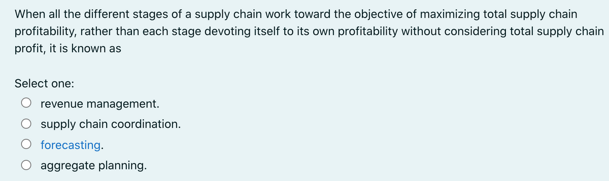When all the different stages of a supply chain work toward the objective of maximizing total supply chain
profitability, rather than each stage devoting itself to its own profitability without considering total supply chain
profit, it is known as
Select one:
revenue management.
supply chain coordination.
forecasting.
aggregate planning.
