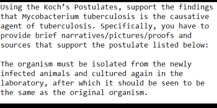 Using the Koch's Postulates, support the findings
that Mycobacterium tuberculosis is the causative
agent of tuberculosis. Specifically, you have to
provide brief narratives/pictures/proofs and
sources that support the postulate listed below:
The organism must be isolated from the newly
infected animals and cultured again in the
laboratory, after which it should be seen to be
the same as the original organism.
