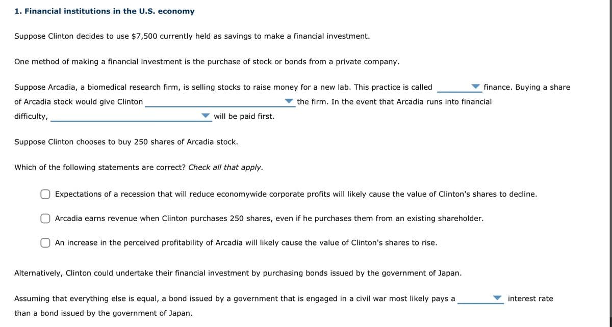 1. Financial institutions in the U.S. economy
Suppose Clinton decides to use $7,500 currently held as savings to make a financial investment.
One method of making a financial investment is the purchase of stock or bonds from a private company.
Suppose Arcadia, a biomedical research firm, is selling stocks to raise money for a new lab. This practice is called
of Arcadia stock would give Clinton
the firm. In the event that Arcadia runs into financial
difficulty,
will be paid first.
Suppose Clinton chooses to buy 250 shares of Arcadia stock.
Which of the following statements are correct? Check all that apply.
Expectations of a recession that will reduce economywide corporate profits will likely cause the value of Clinton's shares to decline.
Arcadia earns revenue when Clinton purchases 250 shares, even if he purchases them from an existing shareholder.
An increase in the perceived profitability of Arcadia will likely cause the value of Clinton's shares to rise.
Alternatively, Clinton could undertake their financial investment by purchasing bonds issued by the government of Japan.
finance. Buying a share
Assuming that everything else is equal, a bond issued by a government that is engaged in a civil war most likely pays a
than a bond issued by the government of Japan.
interest rate