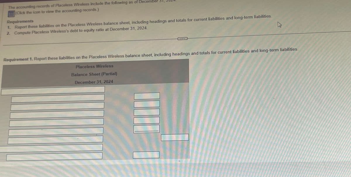 The accounting records of Placeless Wireless include the following as of December
(Click the icon to view the accounting records.)
Requirements
1. Report these liabilities on the Placeless Wireless balance sheet, including headings and totals for current liabilities and long-term liabilities.
2. Compute Placeless Wireless's debt to equity ratio at December 31, 2024.
Requirement 1. Report these liabilities on the Placeless Wireless balance sheet, including headings and totals for current liabilities and long-term liabilities.
Placeless Wireless
Balance Sheet (Partial)
December 31, 2024
10