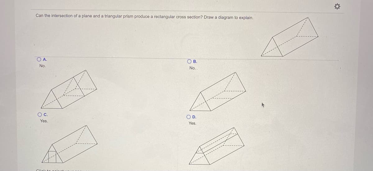 Can the intersection of a plane and a triangular prism produce a rectangular cross section? Draw a diagram to explain.
O A.
OB.
No.
No.
Oc.
OD.
Yes.
Yes.
