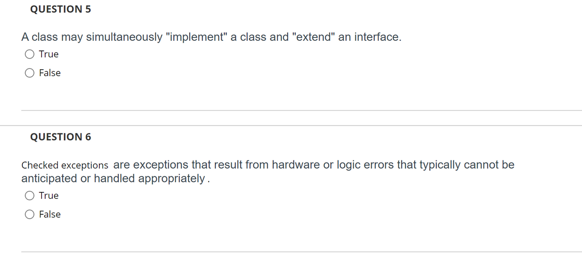 QUESTION 5
A class may simultaneously "implement" a class and "extend" an interface.
True
False
QUESTION 6
Checked exceptions are exceptions that result from hardware or logic errors that typically cannot be
anticipated or handled appropriately .
True
False
