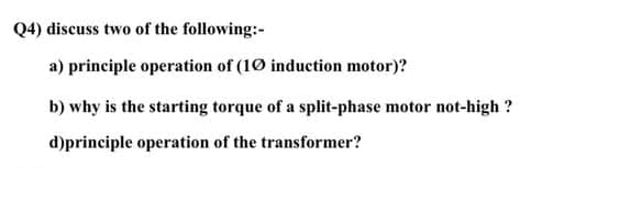 Q4) discuss two of the following:-
a) principle operation of (10 induction motor)?
b) why is the starting torque of a split-phase motor not-high ?
d)principle operation of the transformer?
