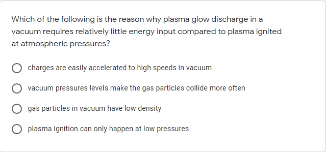 Which of the following is the reason why plasma glow discharge in a
vacuum requires relatively little energy input compared to plasma ignited
at atmospheric pressures?
charges are easily accelerated to high speeds in vacuum
vacuum pressures levels make the gas particles collide more often
gas particles in vacuum have low density
plasma ignition can only happen at low pressures
