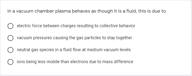 In a vacuum chamber plasma behaves as though it is a fluid, this is due to
electric force between charges resulting to collective behavior
vacuum pressures causing the gas particles to stay together
neutral gas species in a fluid flow at medium vacuum levels
ions being less mobile than electrons due to mass difference
