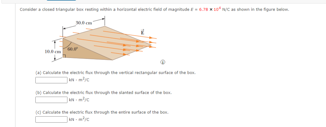 Consider a closed triangular box resting within a horizontal electric field of magnitude E = 6.78 × 104 N/C as shown in the figure below.
30.0 cm
10.0 cm
60.0°
(a) Calculate the electric flux through the vertical rectangular surface of the box.
KN - m²/c
(b) Calculate the electric flux through the slanted surface of the box.
KN m²/c
(c) Calculate the electric flux through the entire surface of the box.
KN m²/c