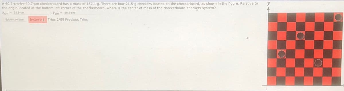 A 40.7-cm-by-40.7-cm checkerboard has a mass of 157.1 g. There are four 21.5-g checkers located on the checkerboard, as shown in the figure. Relative to
the origin located at the bottom left corner of the checkerboard, where is the center of mass of the checkerboard-checkers system?
Xcm=33.9 cm
; Ycm = 26.2 cm
Submit Answer Incorrect Tries 2/99 Previous Tries
y
