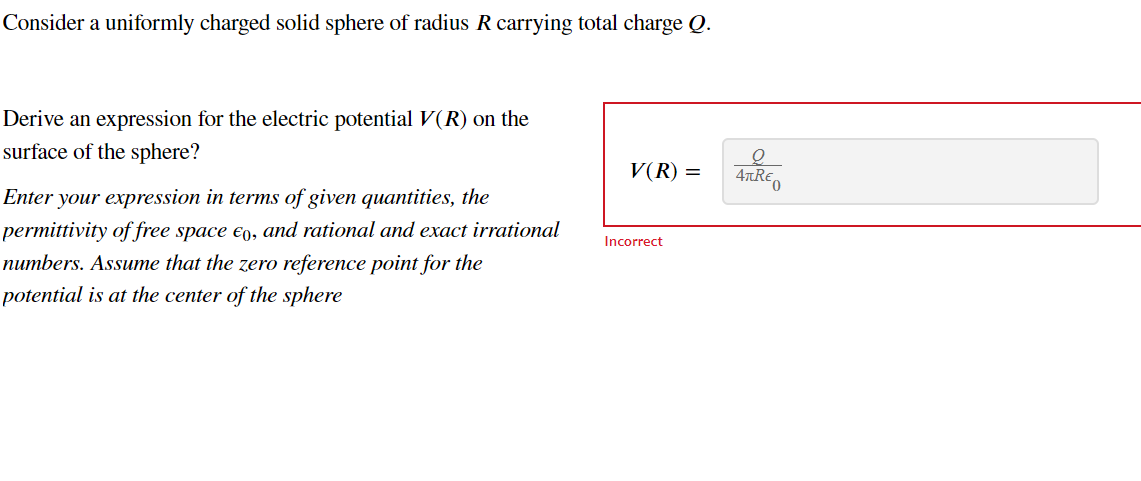 Consider a uniformly charged solid sphere of radius R carrying total charge Q.
Q
V(R) =
ATREO
Derive an expression for the electric potential V(R) on the
surface of the sphere?
Enter your expression in terms of given quantities, the
permittivity of free space €0, and rational and exact irrational
numbers. Assume that the zero reference point for the
potential is at the center of the sphere
Incorrect