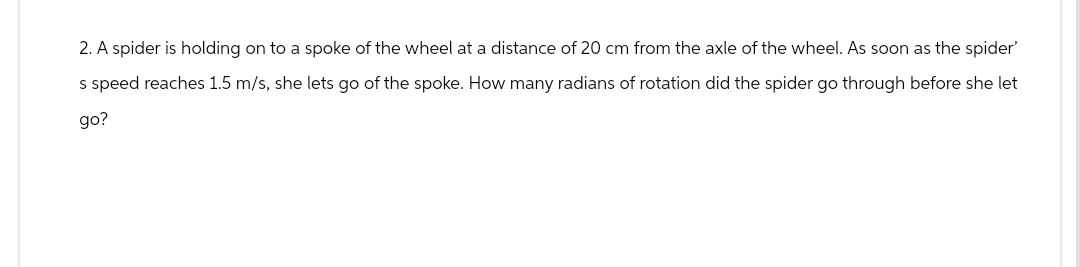 2. A spider is holding on to a spoke of the wheel at a distance of 20 cm from the axle of the wheel. As soon as the spider'
s speed reaches 1.5 m/s, she lets go of the spoke. How many radians of rotation did the spider go through before she let
go?