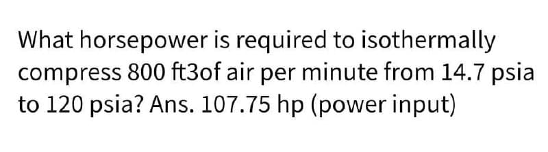 What horsepower is required to isothermally
compress 800 ft3of air per minute from 14.7 psia
to 120 psia? Ans. 107.75 hp (power input)
