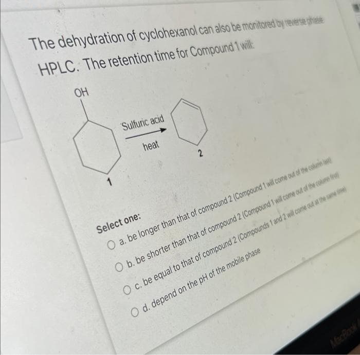 The dehydration of cyclohexanol can also be monitared by reverse phatse
HPLC. The retention time for Compound 1 will:
OH
Sulfuric acid
heat
1
Select one:
O a. be longer than that of compound 2 (Compound 1 wil come out of the columin l
O b. be shorter than that of compound 2 (Compound 1 wilcome out of the colume fest
O c. be equal to that of compound 2 (Compounds 1 and 2 will come out at the same ne
O d. depend on the pH of the mobile phase
MacBook A
