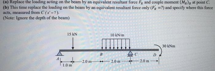 (a) Replace the loading acting on the beam by an equivalent resultant force FR and couple moment (MR)g at point C.
(b) This time replace the loading on the beam by an equivalent resultant force only (FR =?) and specify where this force
acts, measured from C (x' =?).
(Note: Ignore the depth of the beam)
15 kN
10 kN/m
30 kNm
B
D
2.0 m-
2.0 m
2.0 m
1.0 m
中
