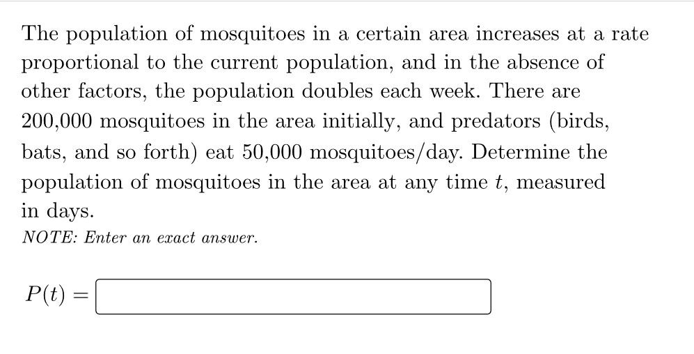 The population of mosquitoes in a certain area increases at a rate
proportional to the current population, and in the absence of
other factors, the population doubles each week. There are
200,000 mosquitoes in the area initially, and predators (birds,
bats, and so forth) eat 50,000 mosquitoes/day. Determine the
population of mosquitoes in the area at any time t, measured
in days.
NOTE: Enter an exact answer.
P(t)
