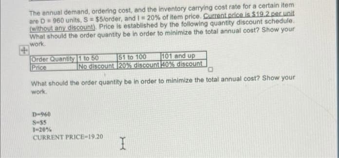 The annual demand, ordering cost, and the inventory carrying cost rate for a certain item
are D = 960 units, S= $5/order, and I= 20% of item price. Current price is $19.2 per unit
(without any discount). Price is established by the following quantity discount schedule.
What should the order quantity be in order to minimize the total annual cost? Show your
work
Order Quantity 1 to 50 51 to 100
Price
No discount 20% discount 40% discount
o,
101 and up
What should the order quantity be in order to minimize the total annual cost? Show your
work.
D-960
S-55
1-20%
CURRENT PRICE-19.20
