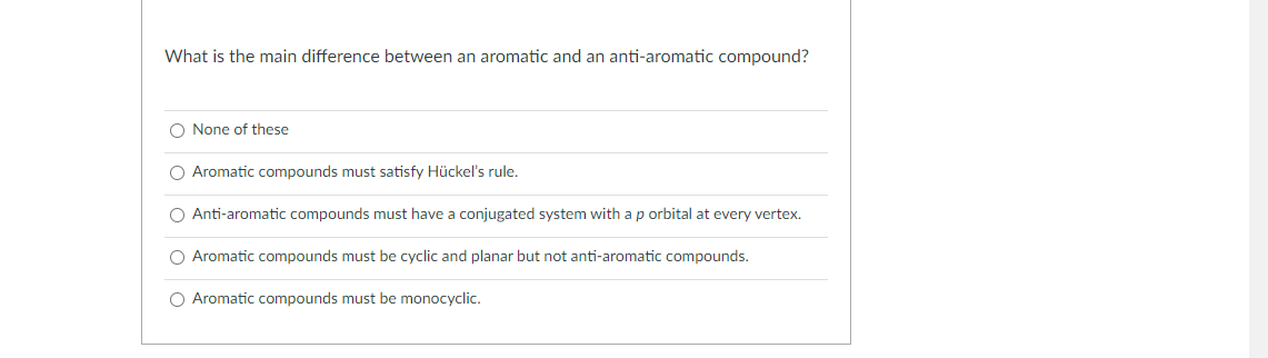 What is the main difference between an aromatic and an anti-aromatic compound?
O None of these
O Aromatic compounds must satisfy Hückel's rule.
O Anti-aromatic compounds must have a conjugated system with a p orbital at every vertex.
O Aromatic compounds must be cyclic and planar but not anti-aromatic compounds.
O Aromatic compounds must be monocyclic.
