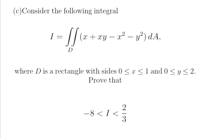 (c) Consider the following integral
I
• [[ (x + xy − x² − y²) dA,
D
where D is a rectangle with sides 0 ≤ x ≤ 1 and 0 ≤ y ≤ 2.
Prove that
-8 < I<=
213