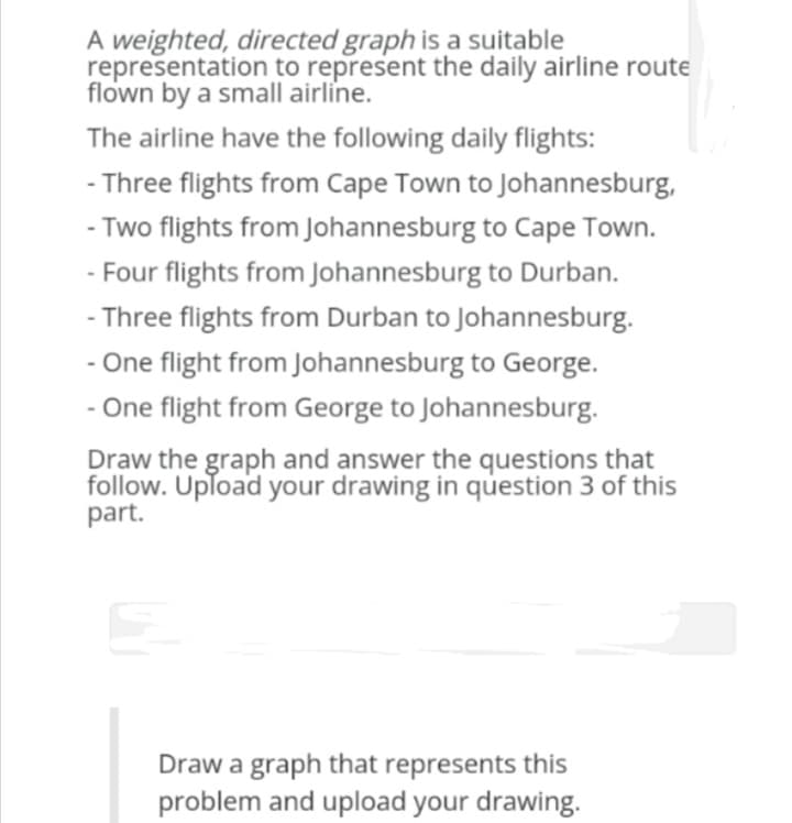 A weighted, directed graph is a suitable
representation to represent the daily airline route
flown by a small airline.
The airline have the following daily flights:
- Three flights from Cape Town to Johannesburg,
- Two flights from Johannesburg to Cape Town.
- Four flights from Johannesburg to Durban.
- Three flights from Durban to Johannesburg.
- One flight from Johannesburg to George.
- One flight from George to Johannesburg.
Draw the graph and answer the questions that
follow. Upload your drawing in question 3 of this
part.
Draw a graph that represents this
problem and upload your drawing.
