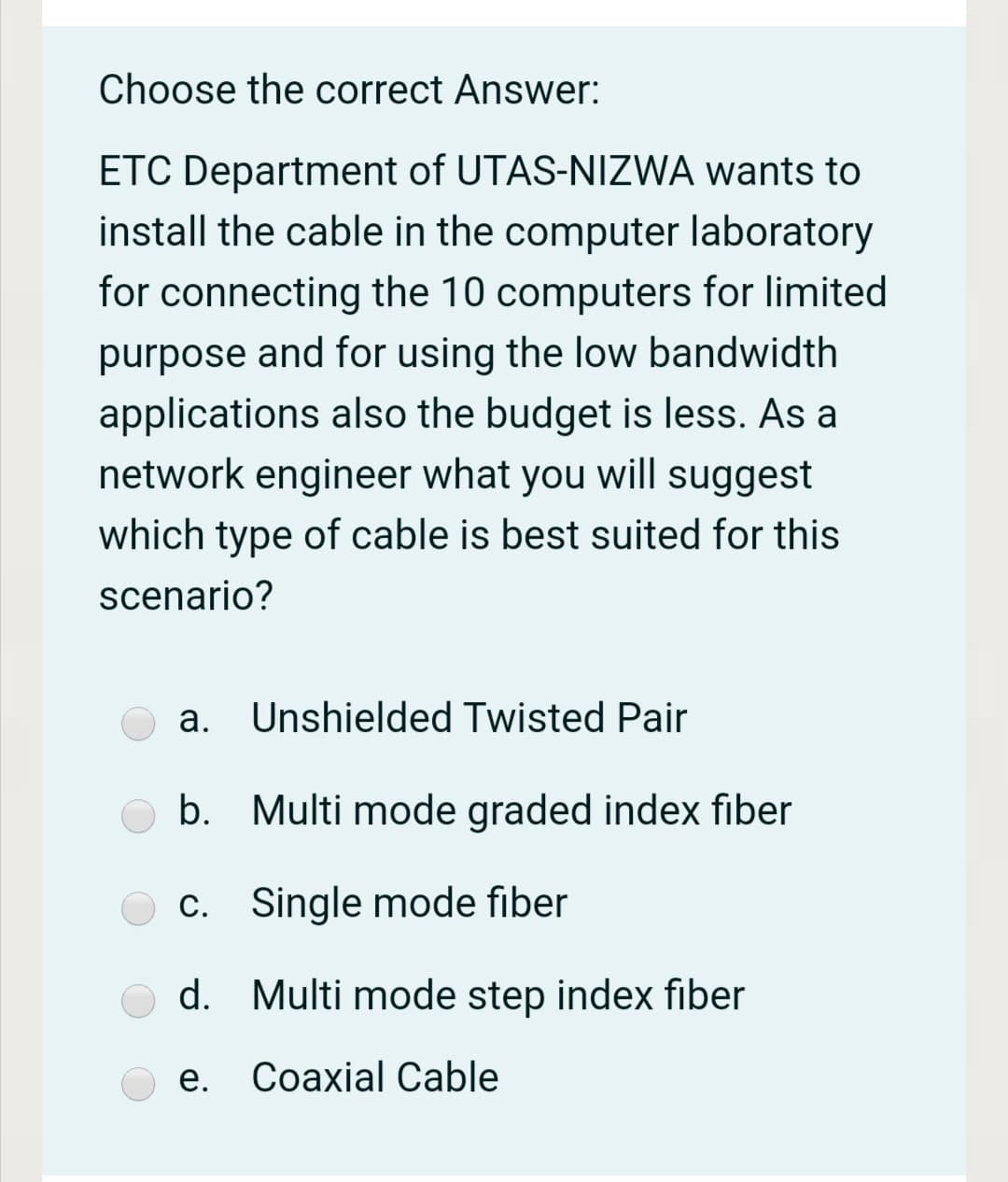 Choose the correct Answer:
ETC Department of UTAS-NIZWA wants to
install the cable in the computer laboratory
for connecting the 10 computers for limited
purpose and for using the low bandwidth
applications also the budget is less. As a
network engineer what you will suggest
which type of cable is best suited for this
scenario?
а.
Unshielded Twisted Pair
b. Multi mode graded index fiber
c. Single mode fiber
d.
Multi mode step index fiber
е.
Соaxial Cable
