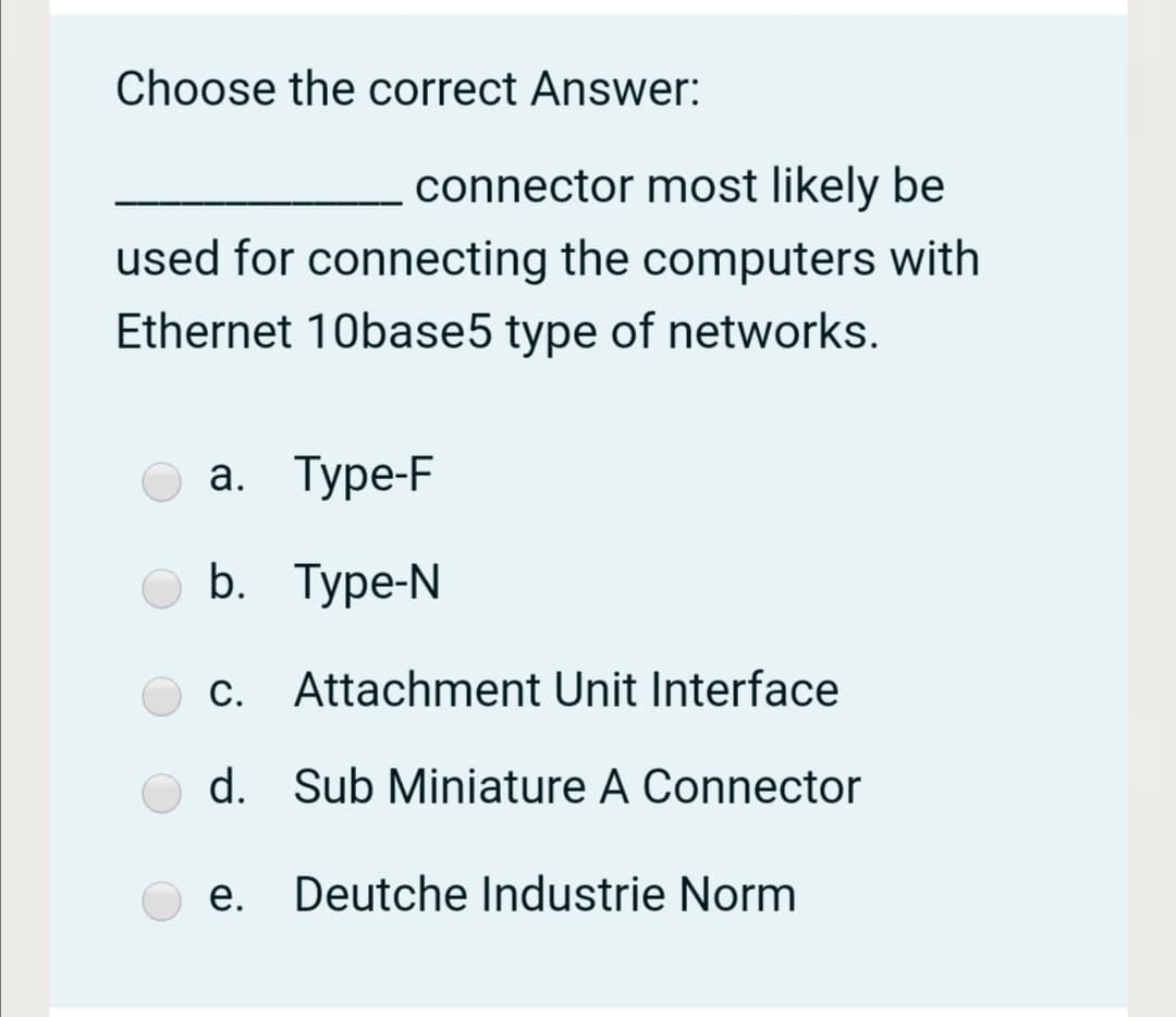 Choose the correct Answer:
connector most likely be
used for connecting the computers with
Ethernet 10base5 type of networks.
а. Туре-F
b. Туре-N
c. Attachment Unit Interface
d. Sub Miniature A Connector
e. Deutche Industrie Norm
е.
