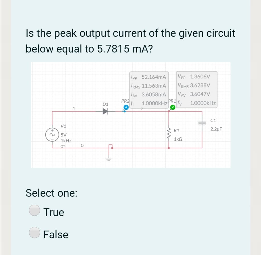 Is the peak output current of the given circuit
below equal to 5.7815 mA?
Ipp 52.164MA
Vpp 1.3606V
IRMS 11.563mA
VRMS 3.6288V
AV 3.6058MA
VAV 3.6047V
PR2 f.
PR1
1.0000kHz
fv
1.0000kHz
D1
1
C1
V1
+.
R1
2.2µF
5V
1kHz
1k2
0°
Select one:
True
False
