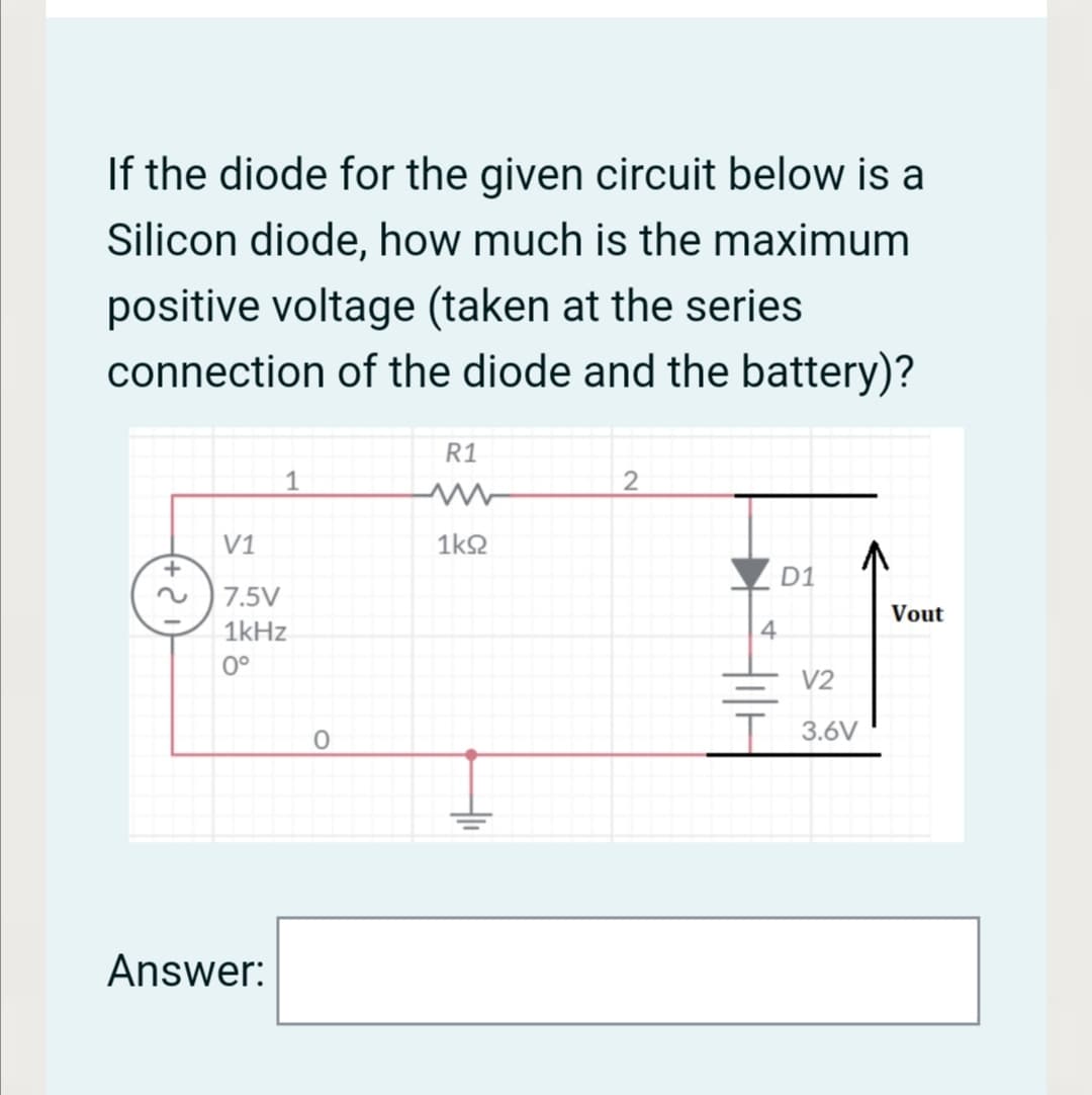 If the diode for the given circuit below is a
Silicon diode, how much is the maximum
positive voltage (taken at the series
connection of the diode and the battery)?
R1
1
V1
1k2
D1
7.5V
Vout
1kHz
4.
0°
V2
-
T 3.6V
Answer:
루
