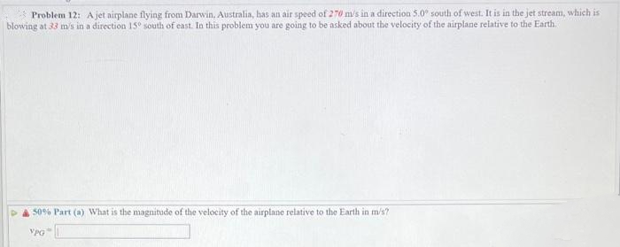 Problem 12: A jet airplane flying from Darwin. Australia, has an air speed of 270 m/s in a direction 5.0° south of west. It is in the jet stream, which is
blowing at 33 m/s in a direction 15° south of east. In this problem you are going to be asked about the velocity of the airplane relative to the Earth.
50% Part (a) What is the magnitude of the velocity of the airplane relative to the Earth in m/s?
VPG