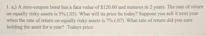 1. a.) A zero-coupon bond has a face value of $120.00 and matures in 2 years. The rate of return
on equally risky assets is 5% (.05). What will its price be today? Suppose you sell it next year
when the rate of return on equally risky assets is 7% (.07). What rate of return did you earn
holding the asset for a year? Todays price: