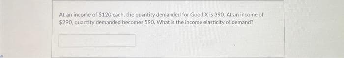At an income of $120 each, the quantity demanded for Good X is 390. At an income of
$290, quantity demanded becomes 590. What is the income elasticity of demand?