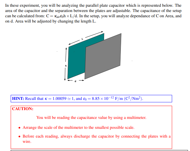 In these experiment, you will be analyzing the parallel plate capacitor which is represented below. The
area of the capacitor and the separation between the plates are adjustable. The capacitance of the setup
can be calculated from: C = Kair€oh × L/d. In the setup, you will analyze dependance of C on Area, and
on d. Area will be adjusted by changing the length L.
HINT: Recall that K = 1.00059 ~ 1, and ɛo = 8.85 x 10-12 F/m (C²/Nm2).
|CAUTION:
You will be reading the capacitance value by using a multimeter.
• Arrange the scale of the multimeter to the smallest possible scale.
• Before each reading, always discharge the capacitor by connecting the plates with a
wire.
