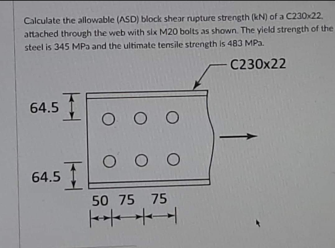 Calculate the allowable (ASD) block shear rupture strength (kN) of a C230x22,
attached through the web with six M20 bolts as shown. The yield strength of the
steel is 345 MPa and the ultimate tensile strength is 483 MPa.
C230x22
64.5
Ο Ο Ο
OO
64.5
50 75 75
+