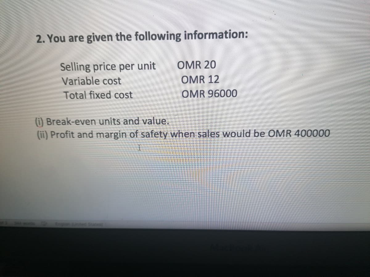 2. You are given the following information:
Selling price per unit
Variable cost
OMR 20
OMR 12
Total fixed cost
OMR 96000
(i) Break-even units and value.
(ii) Profit and margin of safety when sales would be OMR 400000
Engih nted States
