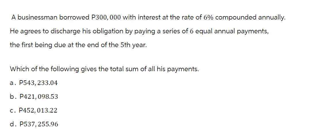 A businessman borrowed P300,000 with interest at the rate of 6% compounded annually.
He agrees to discharge his obligation by paying a series of 6 equal annual payments,
the first being due at the end of the 5th year.
Which of the following gives the total sum of all his payments.
a. P543, 233.04
b. P421,098.53
c. P452, 013.22
d. P537,255.96