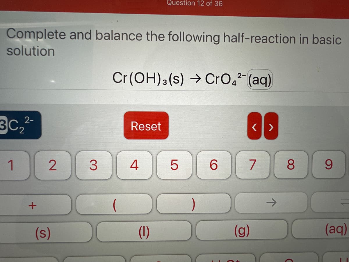 Complete and balance the following half-reaction in basic
solution
30₂²2²²
1
+
2
(s)
2-
Cr(OH)3 (s) → CrO4²- (aq)
Reset
Question 12 of 36
3 4
(1)
LO
5
)
6
<>
7
(g)
→>
8
9
(aq)