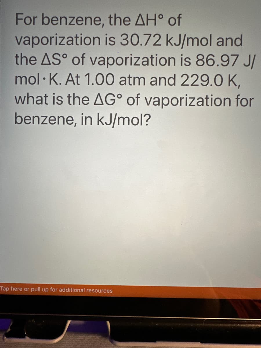For benzene,
the AH° of
vaporization is 30.72 kJ/mol and
the AS° of vaporization is 86.97 J/
mol K. At 1.00 atm and 229.0 K,
what is the AG° of vaporization for
benzene, in kJ/mol?
Tap here or pull up for additional resources