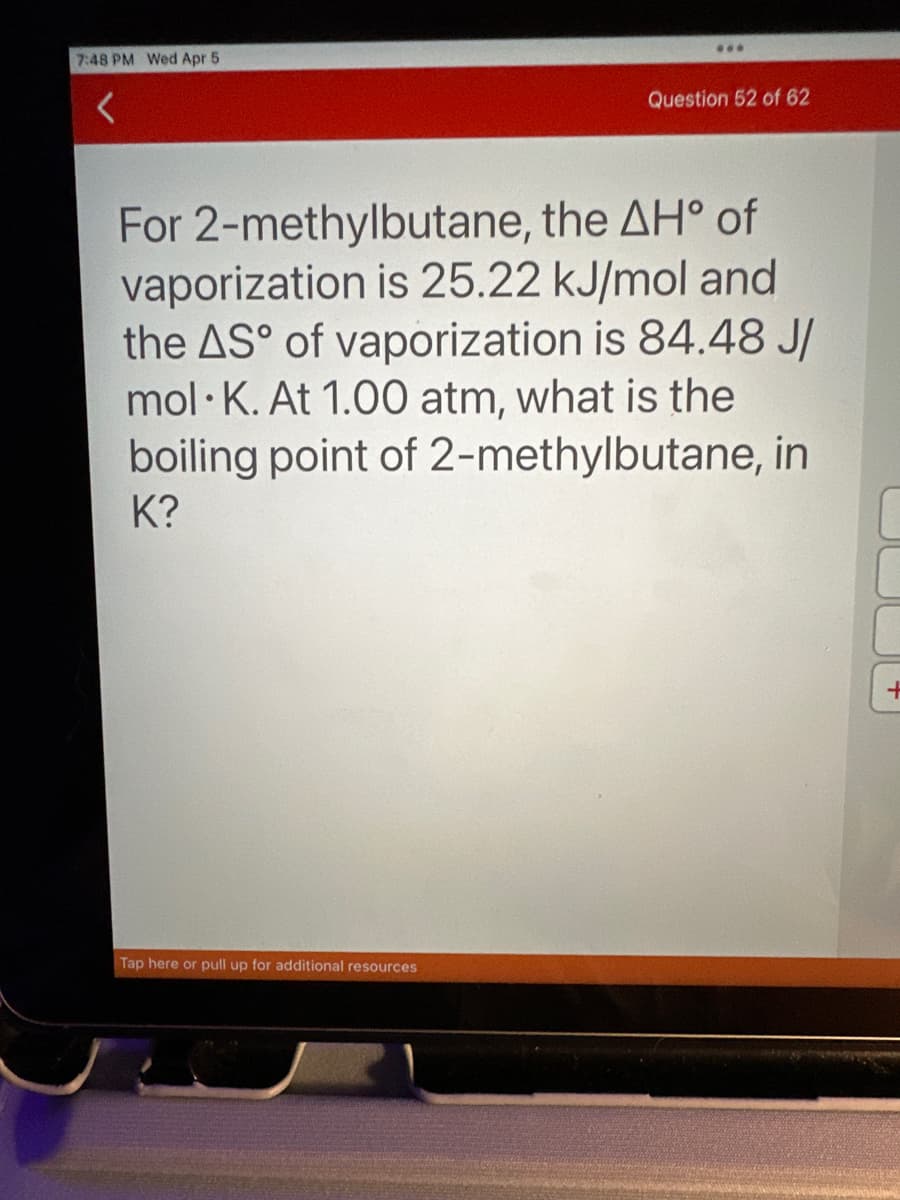 7:48 PM Wed Apr 5
<
***
Tap here or pull up for additional resources
Question 52 of 62
For 2-methylbutane, the AH° of
vaporization is 25.22 kJ/mol and
the AS° of vaporization is 84.48 J/
mol K. At 1.00 atm, what is the
boiling point of 2-methylbutane, in
K?
+