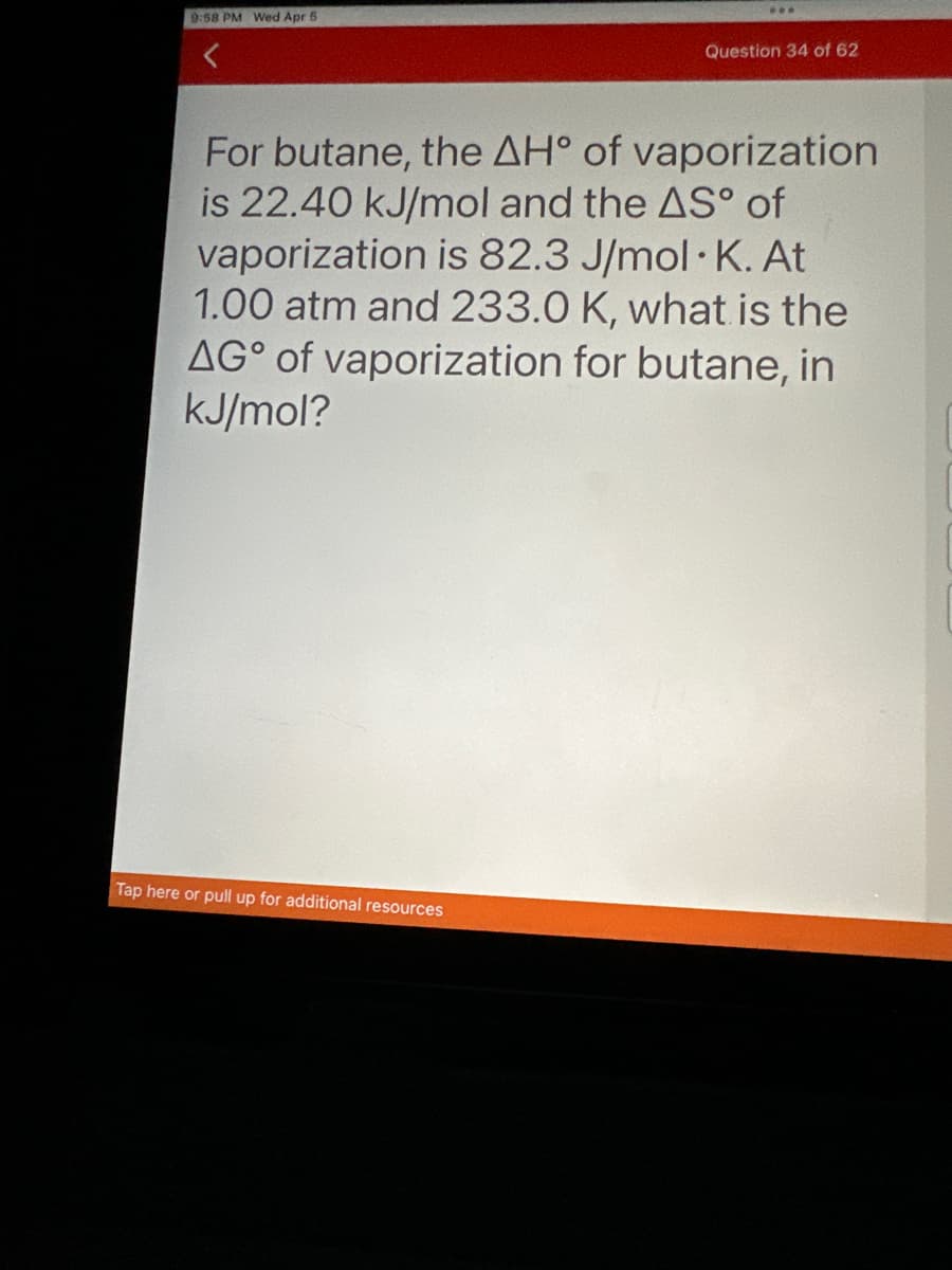 9:58 PM Wed Apr 5
Question 34 of 62
For butane, the AH° of vaporization
is 22.40 kJ/mol and the AS° of
vaporization is 82.3 J/mol K. At
1.00 atm and 233.0 K, what is the
AG of vaporization for butane, in
kJ/mol?
Tap here or pull up for additional resources
