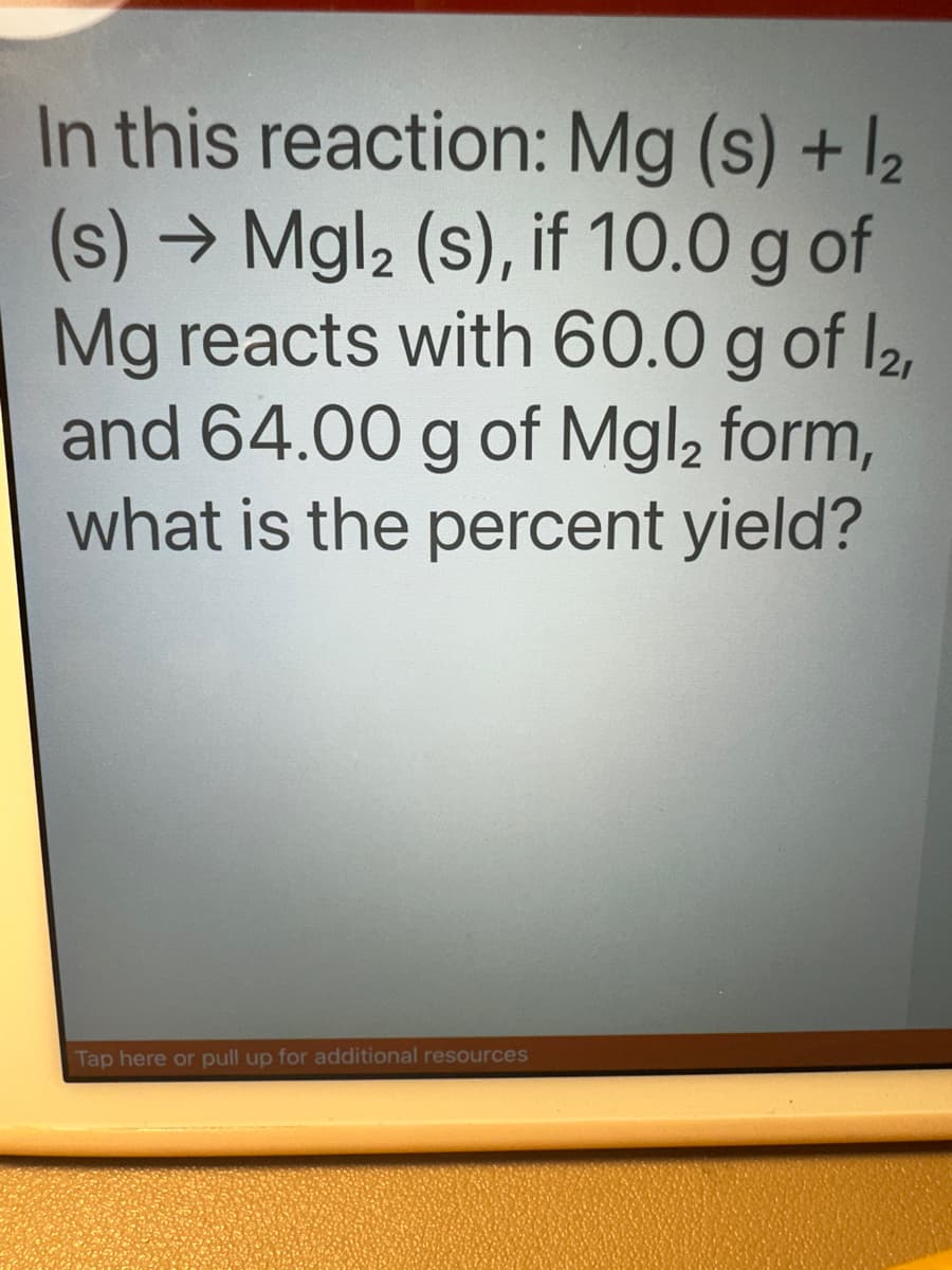 In this reaction: Mg(s) + 1₂
(s) → Mgl₂ (s), if 10.0 g of
Mg reacts with 60.0 g of 12,
and 64.00 g of Mgl2 form,
what is the percent yield?
Tap here or pull up for additional resources