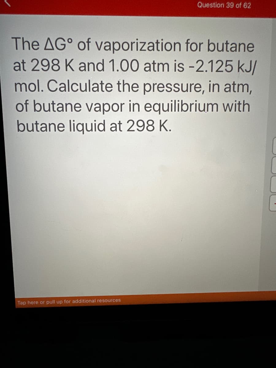 Question 39 of 62
The AG of
vaporization for butane
at 298 K and 1.00 atm is -2.125 kJ/
mol. Calculate the pressure, in atm,
of butane vapor in equilibrium with
butane liquid at 298 K.
Tap here or pull up for additional resources