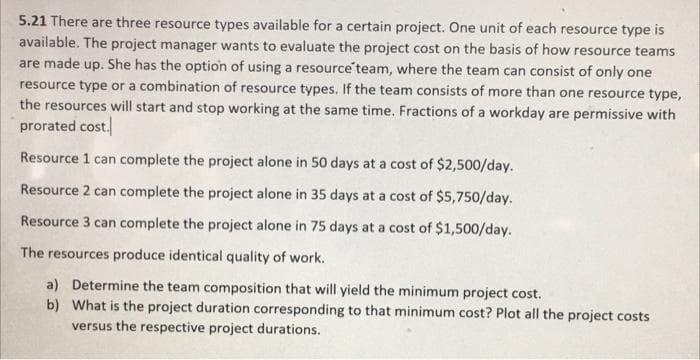 5.21 There are three resource types available for a certain project. One unit of each resource type is
available. The project manager wants to evaluate the project cost on the basis of how resource teams
are made up. She has the option of using a resource team, where the team can consist of only one
resource type or a combination of resource types. If the team consists of more than one resource type,
the resources will start and stop working at the same time. Fractions of a workday are permissive with
prorated cost.
Resource 1 can complete the project alone in 50 days at a cost of $2,500/day.
Resource 2 can complete the project alone in 35 days at a cost of $5,750/day.
Resource 3 can complete the project alone in 75 days at a cost of $1,500/day.
The resources produce identical quality of work.
a) Determine the team composition that will yield the minimum project cost.
b) What is the project duration corresponding to that minimum cost? Plot all the project costs
versus the respective project durations.
