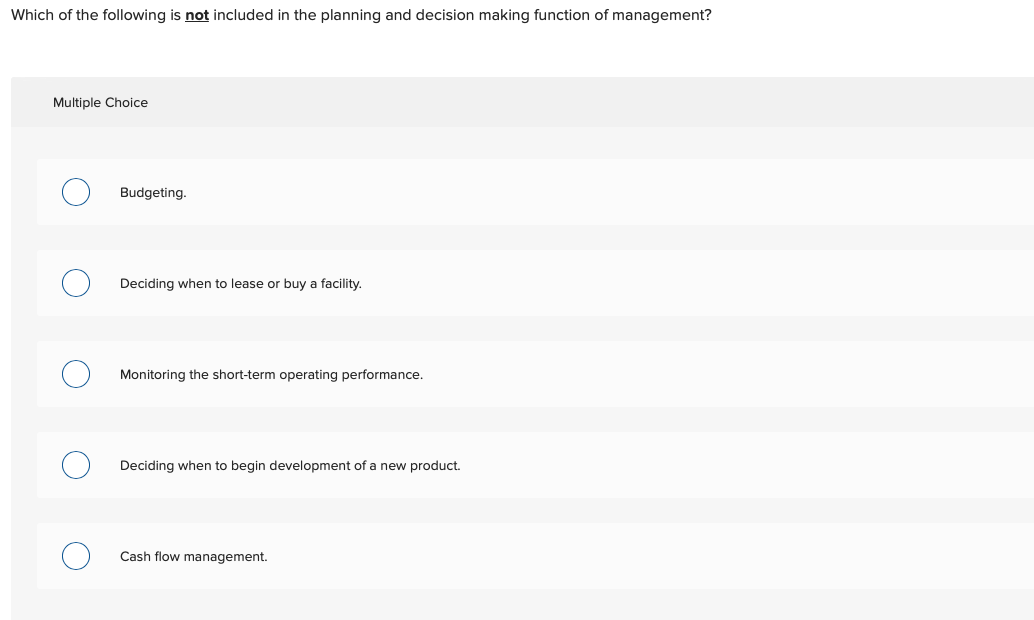 Which of the following is not included in the planning and decision making function of management?
Multiple Choice
Budgeting.
Deciding when to lease or buy a facility.
Monitoring the short-term operating performance.
Deciding when to begin development of a new product.
Cash flow management.
