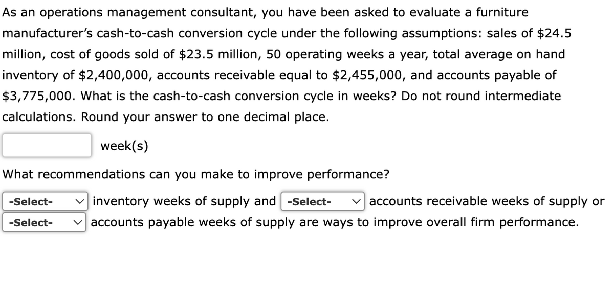 As an operations management consultant, you have been asked to evaluate a furniture
manufacturer's cash-to-cash conversion cycle under the following assumptions: sales of $24.5
million, cost of goods sold of $23.5 million, 50 operating weeks a year, total average on hand
inventory of $2,400,000, accounts receivable equal to $2,455,000, and accounts payable of
$3,775,000. What is the cash-to-cash conversion cycle in weeks? Do not round intermediate
calculations. Round your answer to one decimal place.
week(s)
What recommendations can you make to improve performance?
-Select-
v inventory weeks of supply and -Select-
v accounts receivable weeks of supply or
v accounts payable weeks of supply are ways to improve overall firm performance.
-Select-
